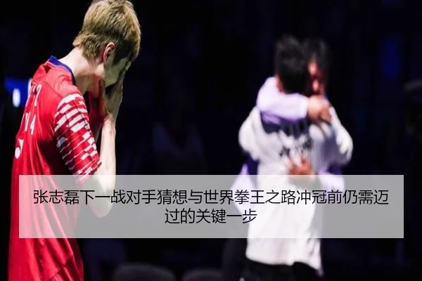 张志磊下一战对手猜想与世界拳王之路冲冠前仍需迈过的关键一步
