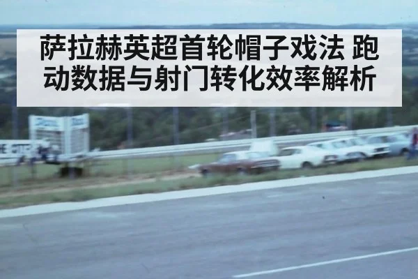 萨拉赫英超首轮帽子戏法 跑动数据与射门转化效率解析