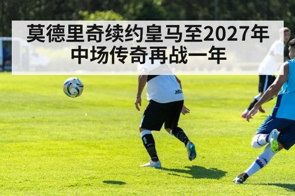 莫德里奇续约皇马至2027年 中场传奇再战一年