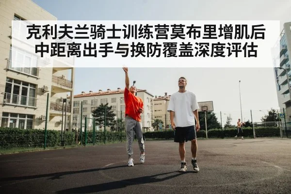 克利夫兰骑士训练营莫布里增肌后 中距离出手与换防覆盖深度评估