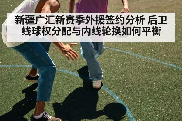 新疆广汇新赛季外援签约分析 后卫线球权分配与内线轮换如何平衡
