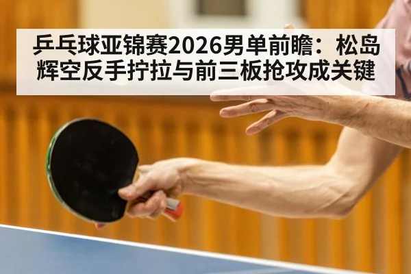 乒乓球亚锦赛2026男单前瞻：松岛辉空反手拧拉与前三板抢攻成关键